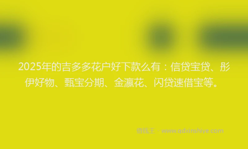 2025年的吉多多花户好下款么有：信贷宝贷、彤伊好物、甄宝分期、金瀛花、闪贷速借宝等。