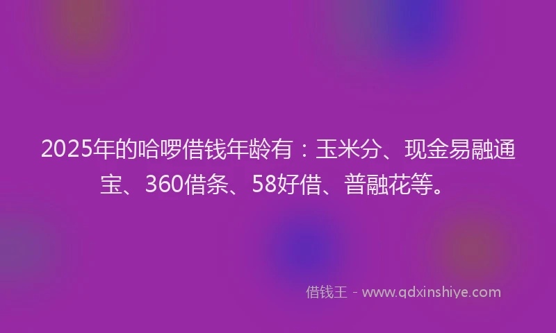 2025年的哈啰借钱年龄有：玉米分、现金易融通宝、360借条、58好借、普融花等。