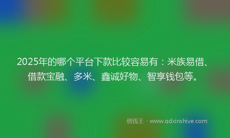2025年的哪个平台下款比较容易有：米族易借、借款宝融、多米、鑫诚好物、智享钱包等。