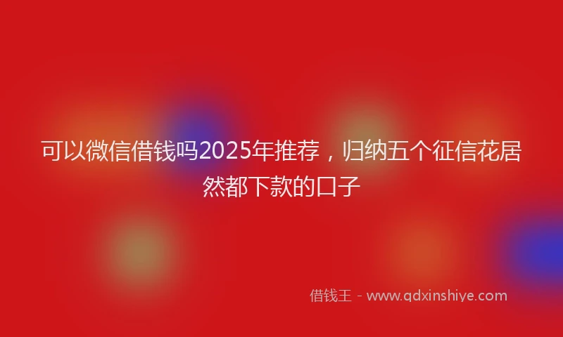 可以微信借钱吗2025年推荐，归纳五个征信花居然都下款的口子
