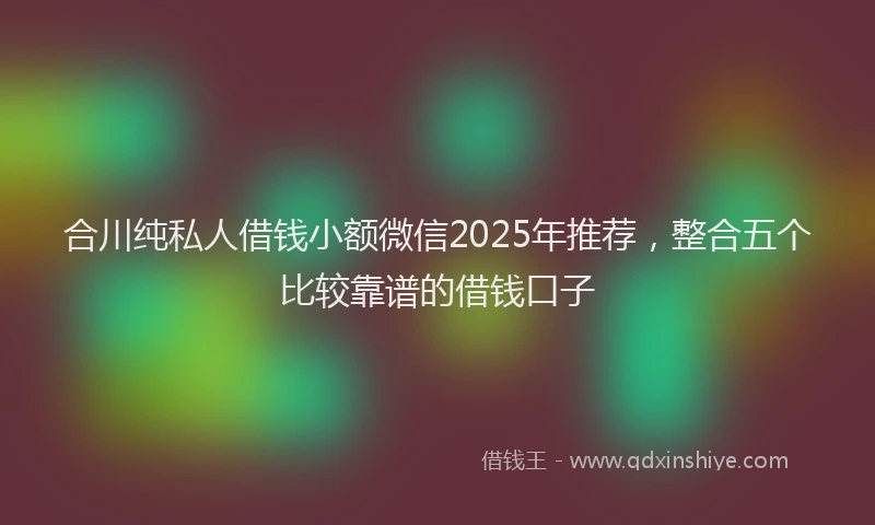 合川纯私人借钱小额微信2025年推荐，整合五个比较靠谱的借钱口子