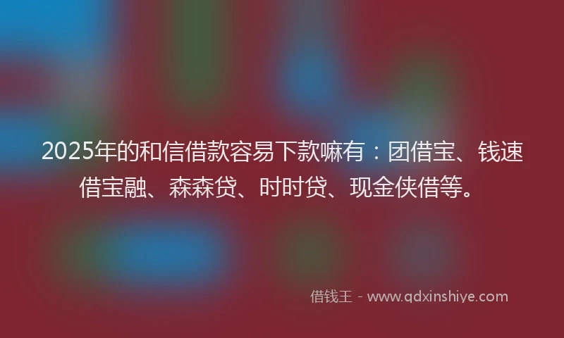 2025年的和信借款容易下款嘛有：团借宝、钱速借宝融、森森贷、时时贷、现金侠借等。