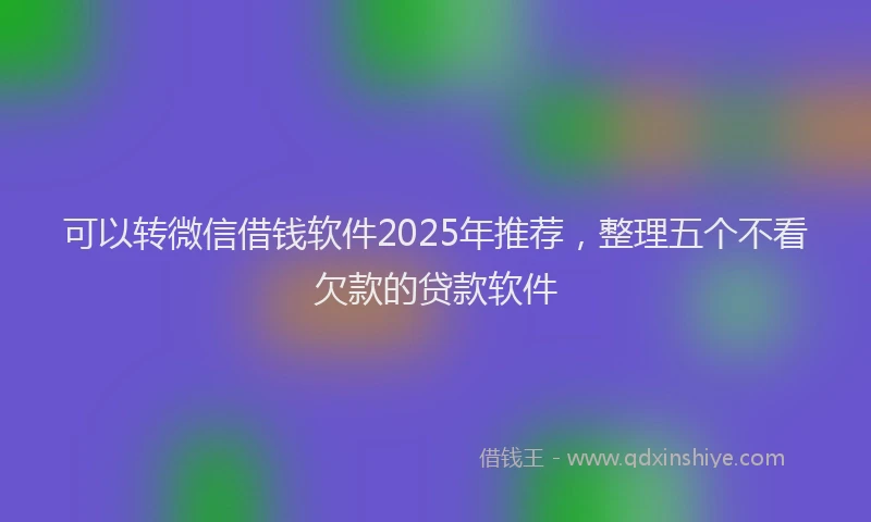 可以转微信借钱软件2025年推荐，整理五个不看欠款的贷款软件