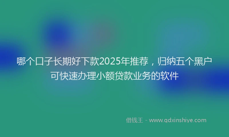 哪个口子长期好下款2025年推荐，归纳五个黑户可快速办理小额贷款业务的软件