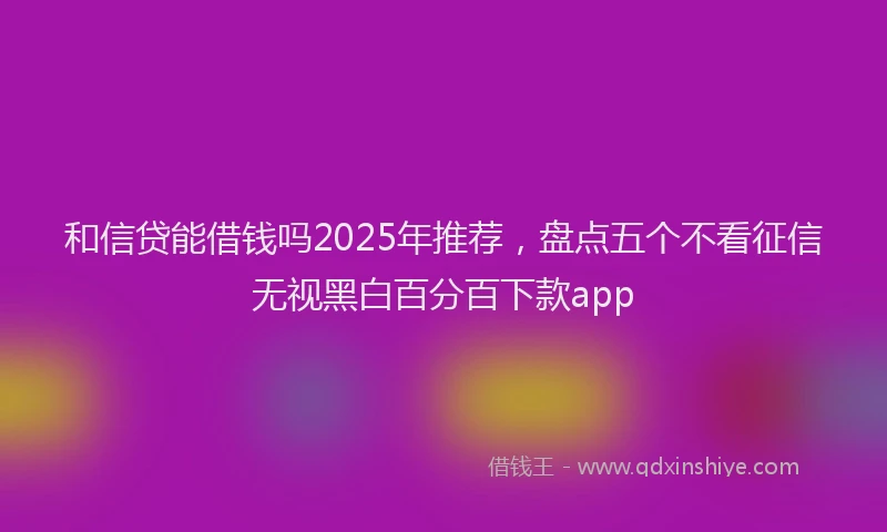 和信贷能借钱吗2025年推荐，盘点五个不看征信无视黑白百分百下款app