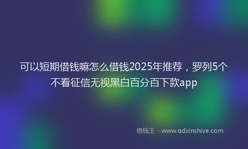 可以短期借钱嘛怎么借钱2025年推荐，罗列5个不看征信无视黑白百分百下款app