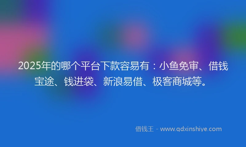 2025年的哪个平台下款容易有：小鱼免审、借钱宝途、钱进袋、新浪易借、极客商城等。