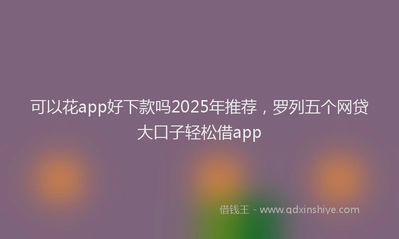 可以花app好下款吗2025年推荐，罗列五个网贷大口子轻松借app