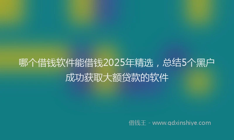 哪个借钱软件能借钱2025年精选，总结5个黑户成功获取大额贷款的软件