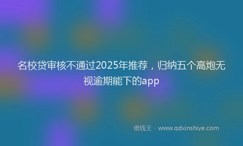 名校贷审核不通过2025年推荐，归纳五个高炮无视逾期能下的app