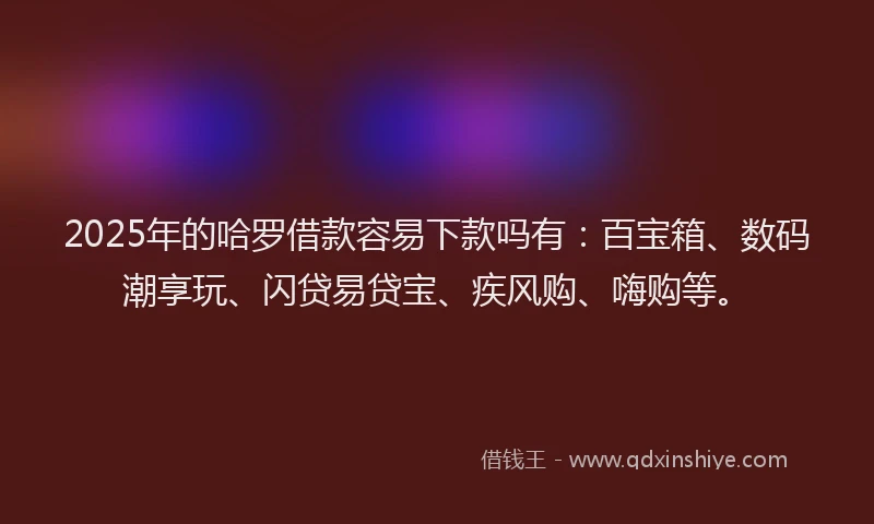 2025年的哈罗借款容易下款吗有：百宝箱、数码潮享玩、闪贷易贷宝、疾风购、嗨购等。