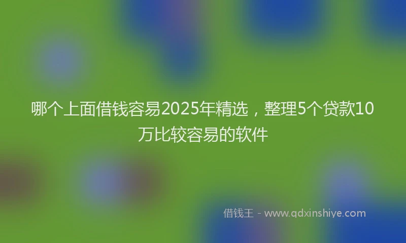 哪个上面借钱容易2025年精选，整理5个贷款10万比较容易的软件
