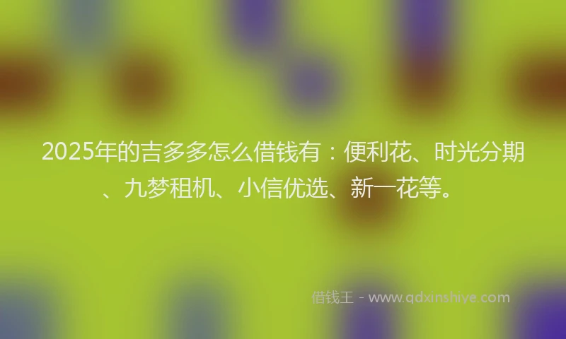 2025年的吉多多怎么借钱有：便利花、时光分期、九梦租机、小信优选、新一花等。