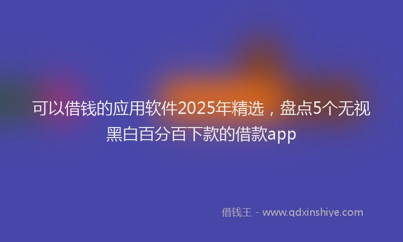 可以借钱的应用软件2025年精选，盘点5个无视黑白百分百下款的借款app