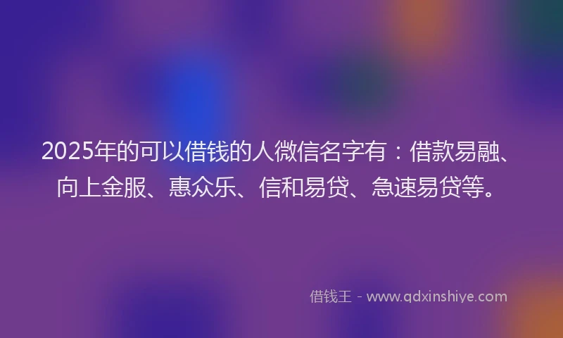 2025年的可以借钱的人微信名字有：借款易融、向上金服、惠众乐、信和易贷、急速易贷等。