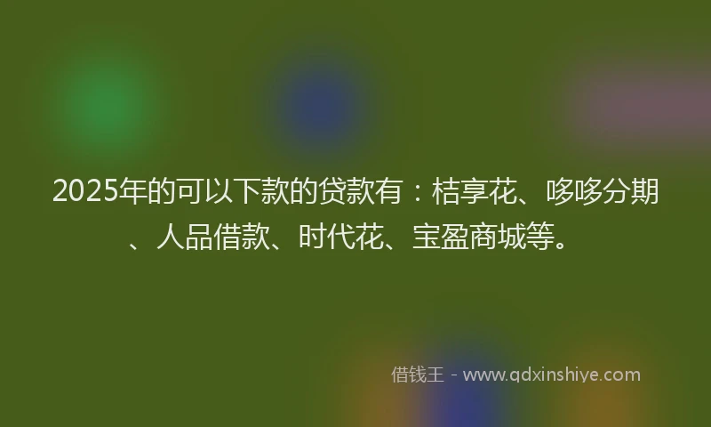 2025年的可以下款的贷款有：桔享花、哆哆分期、人品借款、时代花、宝盈商城等。