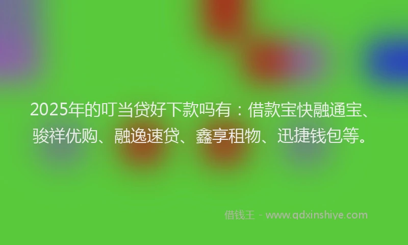 2025年的叮当贷好下款吗有：借款宝快融通宝、骏祥优购、融逸速贷、鑫享租物、迅捷钱包等。