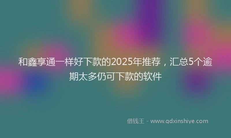 和鑫享通一样好下款的2025年推荐，汇总5个逾期太多仍可下款的软件