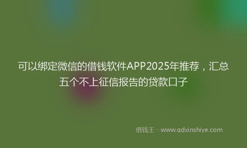 可以绑定微信的借钱软件APP2025年推荐，汇总五个不上征信报告的贷款口子