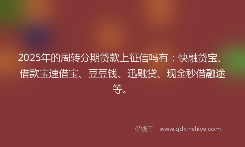 2025年的周转分期贷款上征信吗有：快融贷宝、借款宝速借宝、豆豆钱、迅融贷、现金秒借融途等。