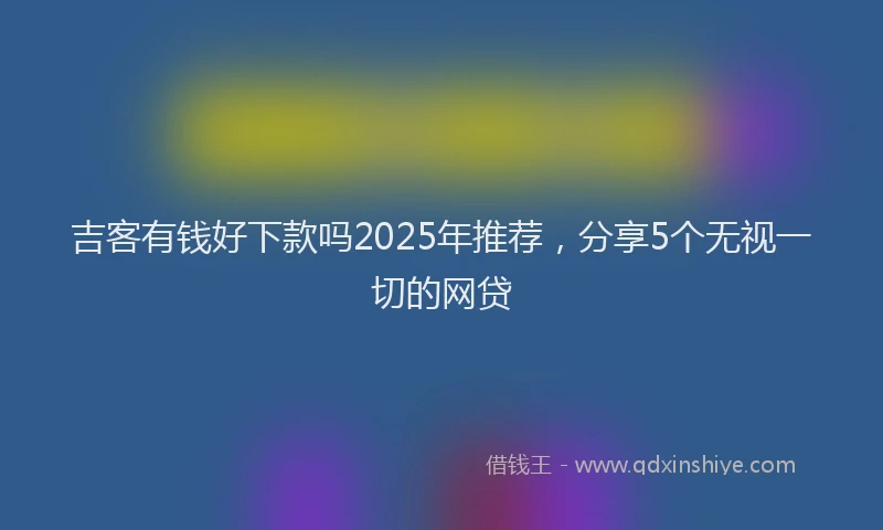 吉客有钱好下款吗2025年推荐，分享5个无视一切的网贷