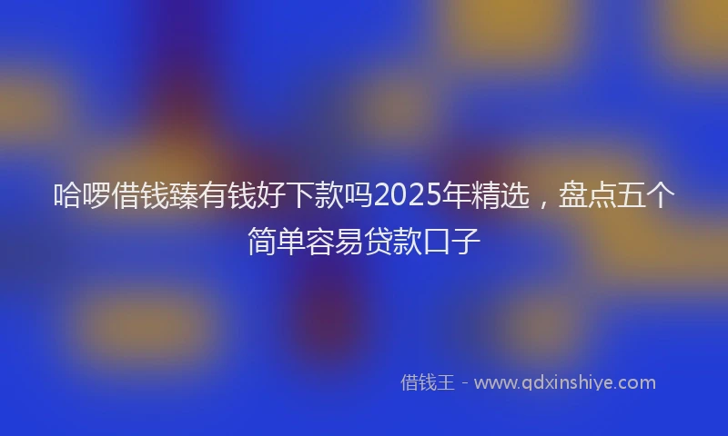 哈啰借钱臻有钱好下款吗2025年精选，盘点五个简单容易贷款口子