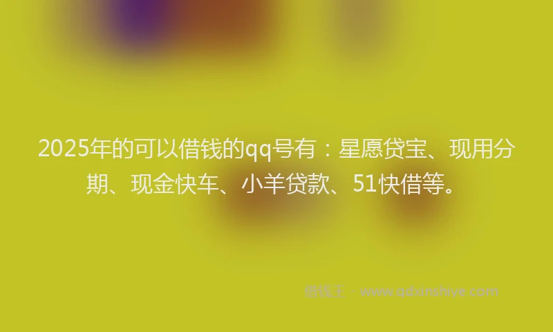 2025年的可以借钱的qq号有：星愿贷宝、现用分期、现金快车、小羊贷款、51快借等。