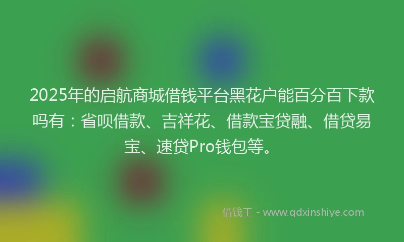 2025年的启航商城借钱平台黑花户能百分百下款吗有：省呗借款、吉祥花、借款宝贷融、借贷易宝、速贷Pro钱包等。