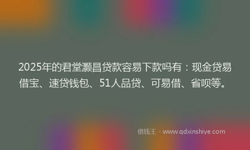 2025年的君堂灏昌贷款容易下款吗有：现金贷易借宝、速贷钱包、51人品贷、可易借、省呗等。