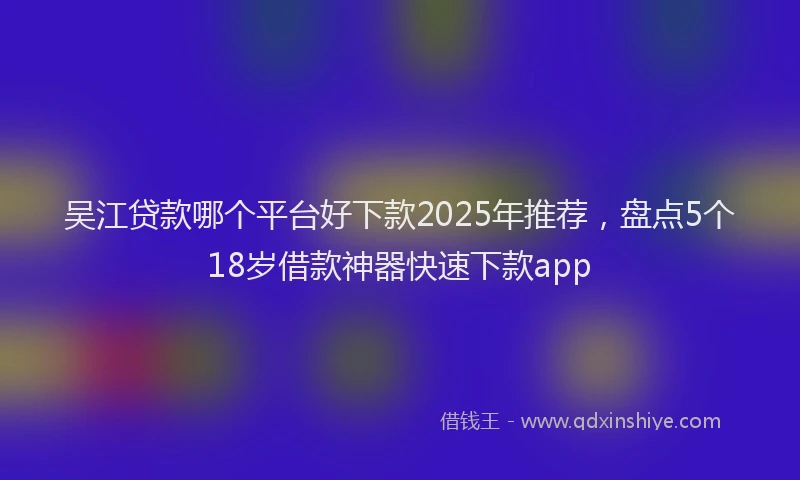 吴江贷款哪个平台好下款2025年推荐，盘点5个18岁借款神器快速下款app