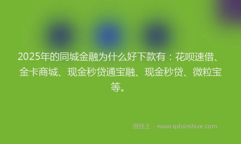 2025年的同城金融为什么好下款有：花呗速借、金卡商城、现金秒贷通宝融、现金秒贷、微粒宝等。