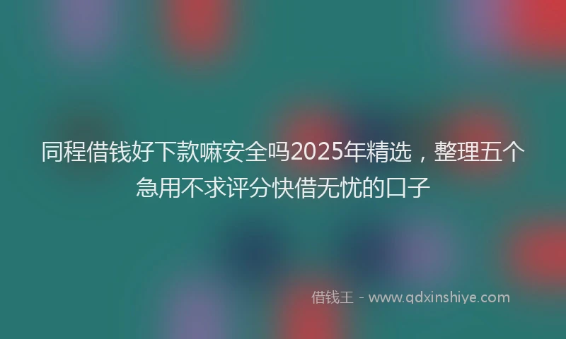同程借钱好下款嘛安全吗2025年精选，整理五个急用不求评分快借无忧的口子