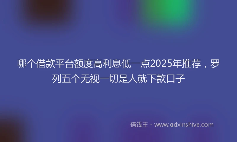 哪个借款平台额度高利息低一点2025年推荐，罗列五个无视一切是人就下款口子