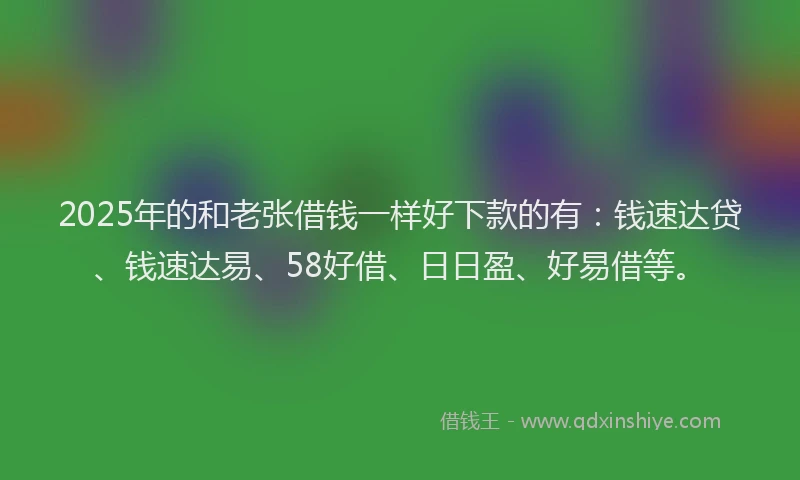 2025年的和老张借钱一样好下款的有：钱速达贷、钱速达易、58好借、日日盈、好易借等。
