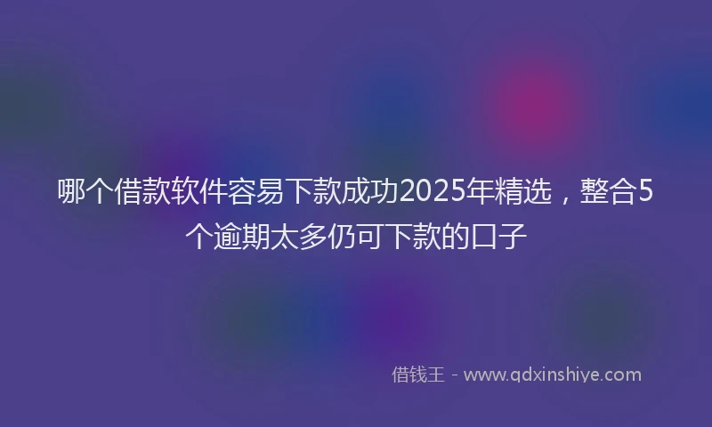 哪个借款软件容易下款成功2025年精选，整合5个逾期太多仍可下款的口子