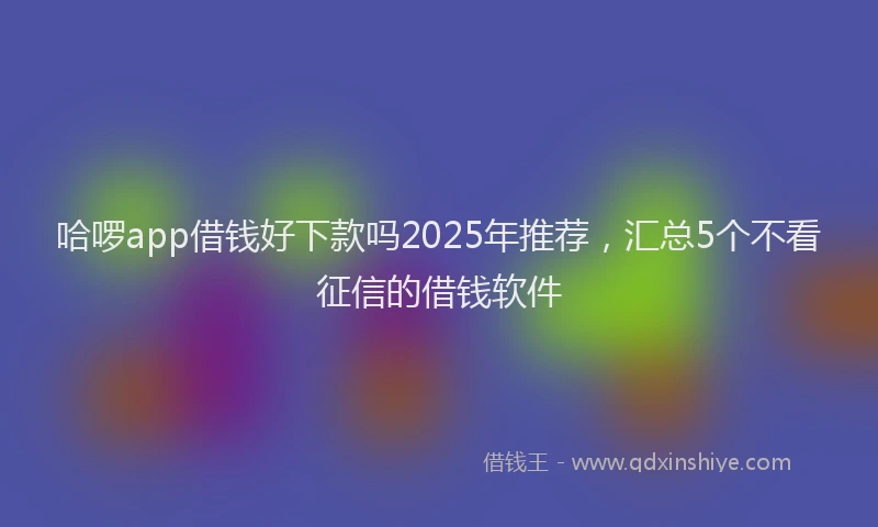 哈啰app借钱好下款吗2025年推荐，汇总5个不看征信的借钱软件