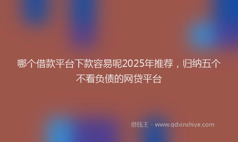 哪个借款平台下款容易呢2025年推荐,归纳五个不看负债的网贷平台