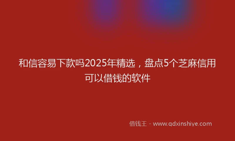 和信容易下款吗2025年精选，盘点5个芝麻信用可以借钱的软件
