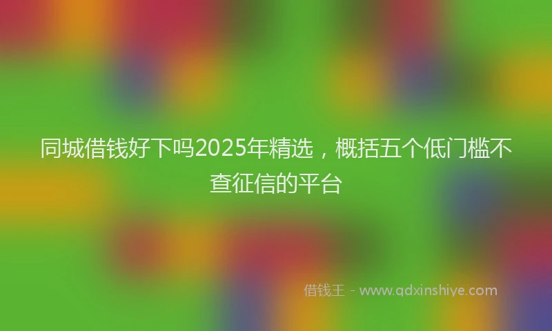 同城借钱好下吗2025年精选，概括五个低门槛不查征信的平台