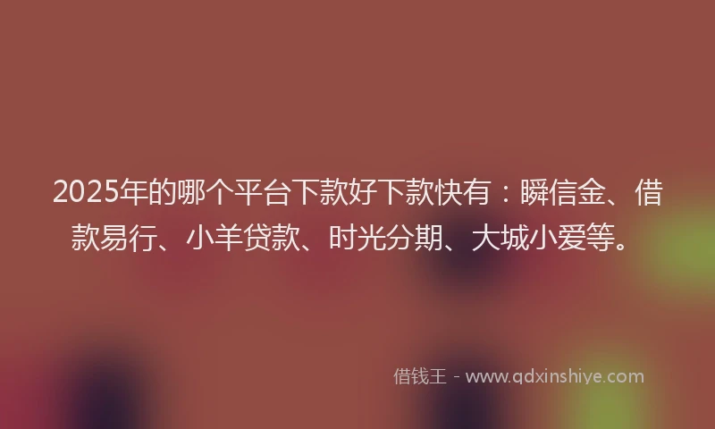2025年的哪个平台下款好下款快有：瞬信金、借款易行、小羊贷款、时光分期、大城小爱等。