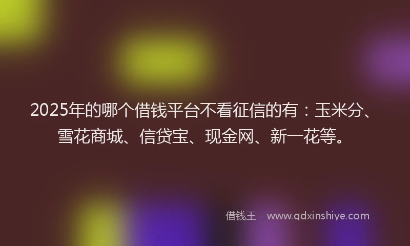 2025年的哪个借钱平台不看征信的有：玉米分、雪花商城、信贷宝、现金网、新一花等。