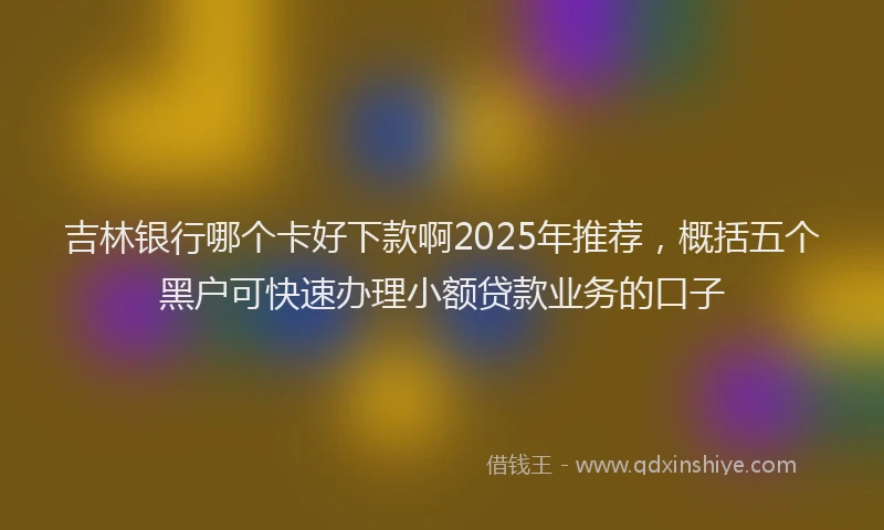 吉林银行哪个卡好下款啊2025年推荐，概括五个黑户可快速办理小额贷款业务的口子