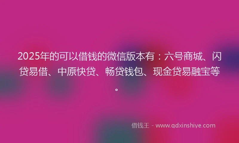 2025年的可以借钱的微信版本有：六号商城、闪贷易借、中原快贷、畅贷钱包、现金贷易融宝等。