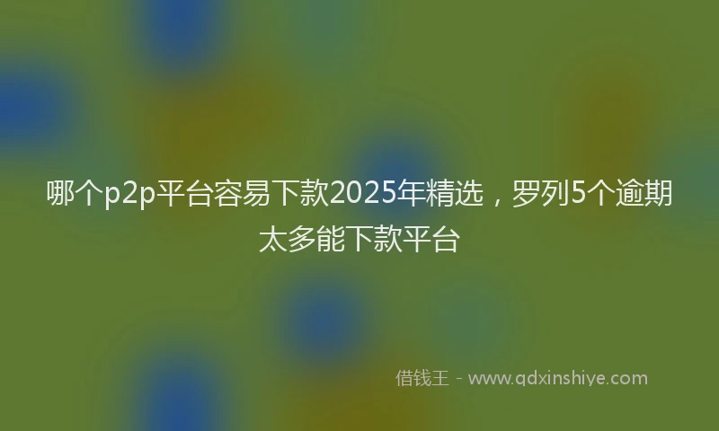 哪个p2p平台容易下款2025年精选，罗列5个逾期太多能下款平台