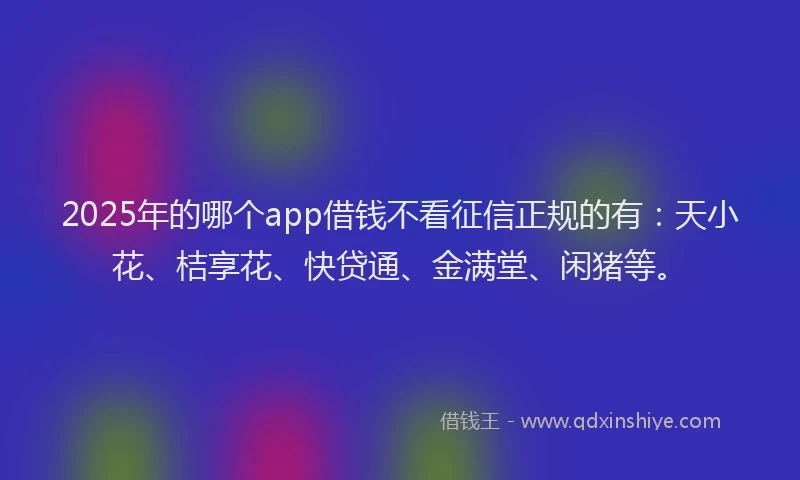 2025年的哪个app借钱不看征信正规的有：天小花、桔享花、快贷通、金满堂、闲猪等。
