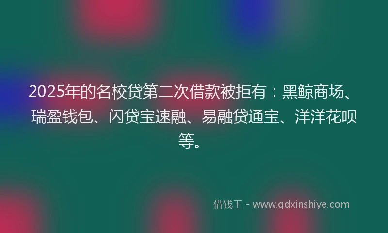 2025年的名校贷第二次借款被拒有：黑鲸商场、瑞盈钱包、闪贷宝速融、易融贷通宝、洋洋花呗等。
