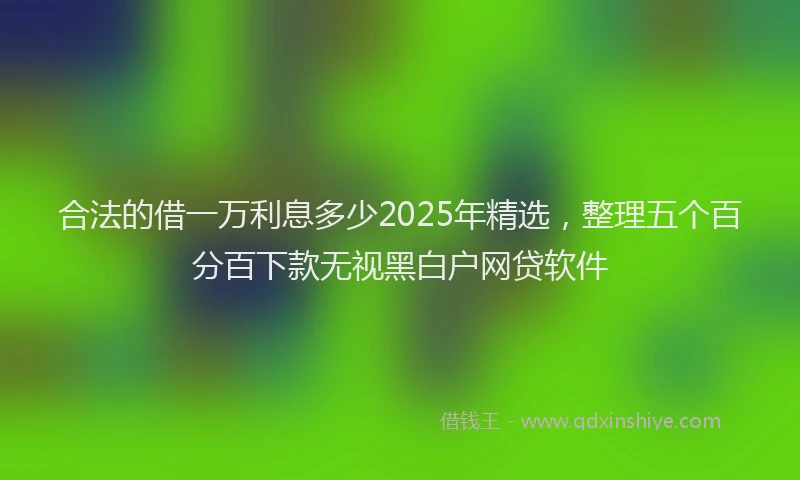 合法的借一万利息多少2025年精选，整理五个百分百下款无视黑白户网贷软件