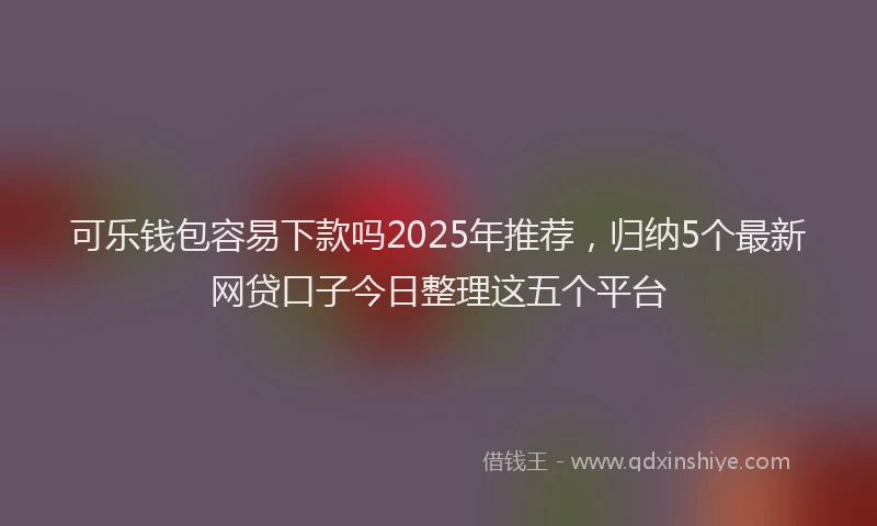 可乐钱包容易下款吗2025年推荐，归纳5个最新网贷口子今日整理这五个平台