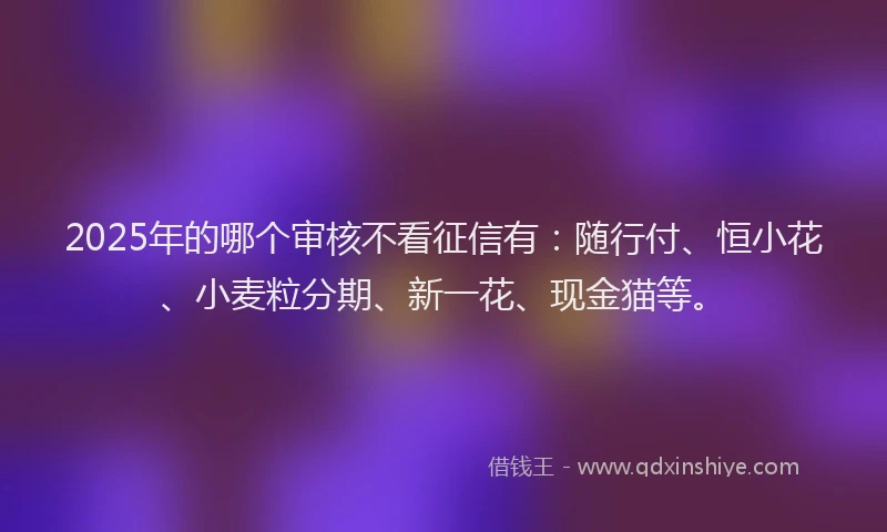 2025年的哪个审核不看征信有：随行付、恒小花、小麦粒分期、新一花、现金猫等。