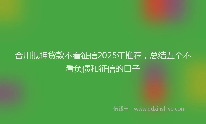合川抵押贷款不看征信2025年推荐，总结五个不看负债和征信的口子